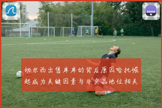 切尔西出售库库的背后原因哈托崛起成为关键因素与非卖品地位相关